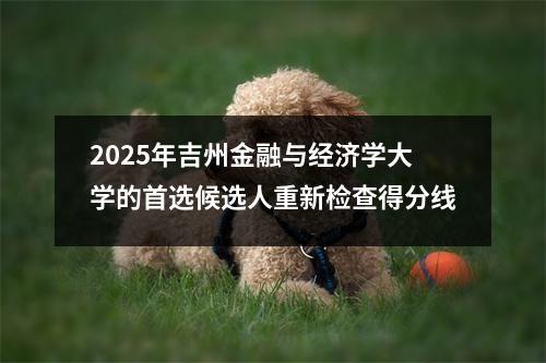 2025年吉州金融与经济学大学的首选候选人重新检查得分线