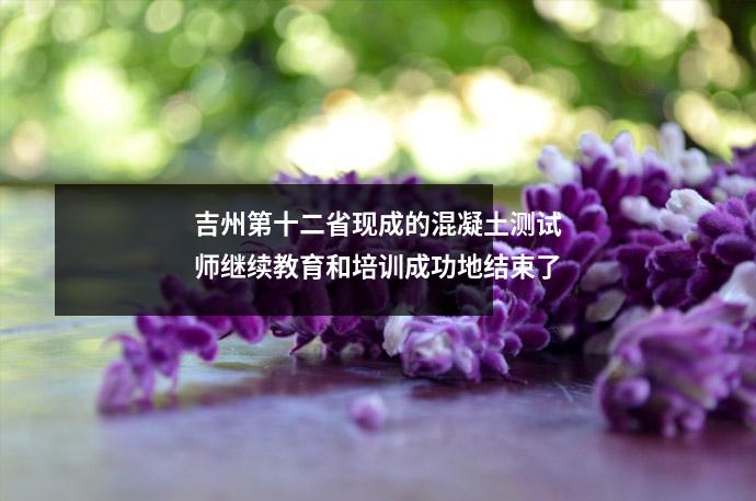 吉州第十二省现成的混凝土测试师继续教育和培训成功地结束了