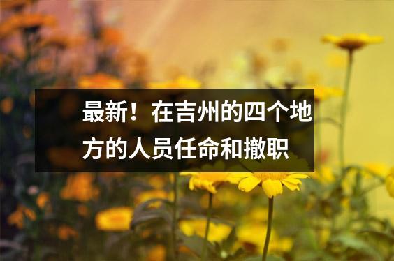 最新!在吉州的四个地方的人员任命和撤职