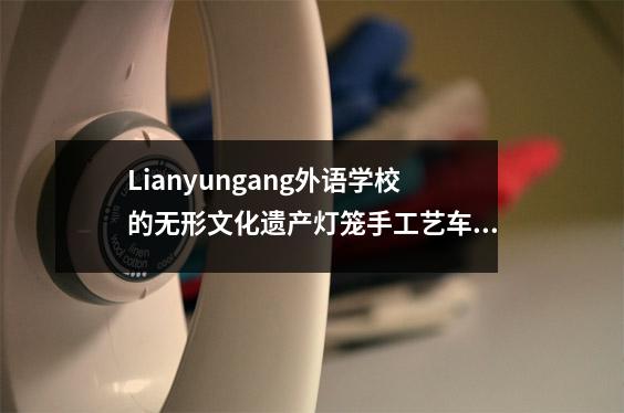 Lianyungang外语学校的无形文化遗产灯笼手工艺车间赢得了该省一等奖