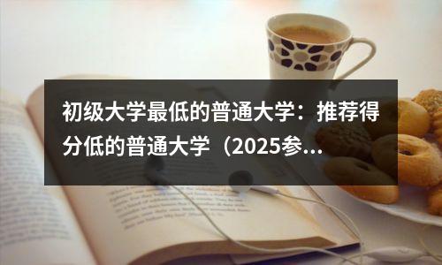 初级大学最低的普通大学:推荐得分低的普通大学(2025参考)