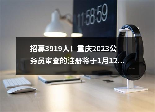招募3919人!重庆2023公务员审查的注册将于1月12日开始