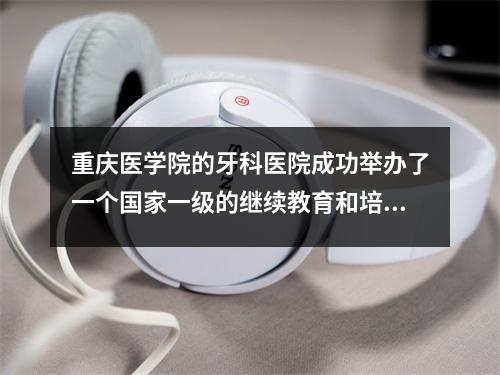 重庆医学院的牙科医院成功举办了一个国家一级的继续教育和培训项目,“逐步进行前牙的微创美学恢复”