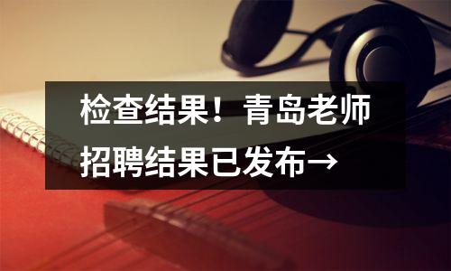 检查结果!青岛老师招聘结果已发布→