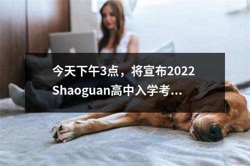 今天下午3点,将宣布2022 Shaoguan高中入学考试的结果!检查分数方法→
