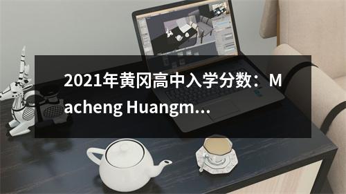 2021年黄冈高中入学分数:Macheng Huangmei是最高的,Huangzhou Luotian是最简单的