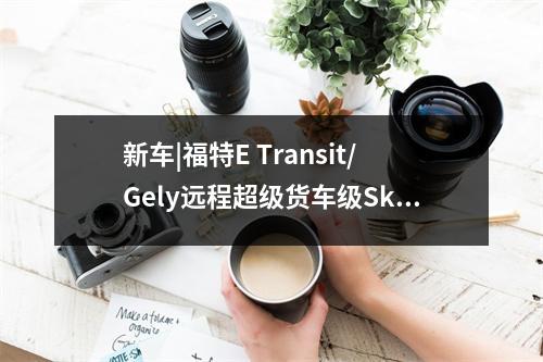新车|福特E Transit/Gely远程超级货车级Skyworth Hongtu商用车巴黎汽车展览会发布