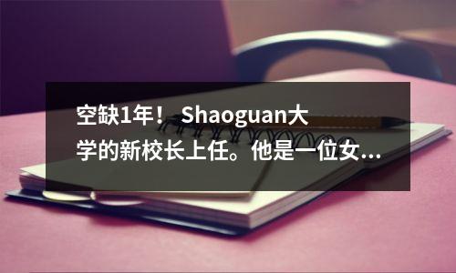 空缺1年! Shaoguan大学的新校长上任。他是一位女学者,于1970年代出生于深圳大学