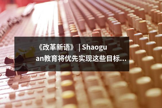 《改革新语》 | Shaoguan教育将优先实现这些目标!