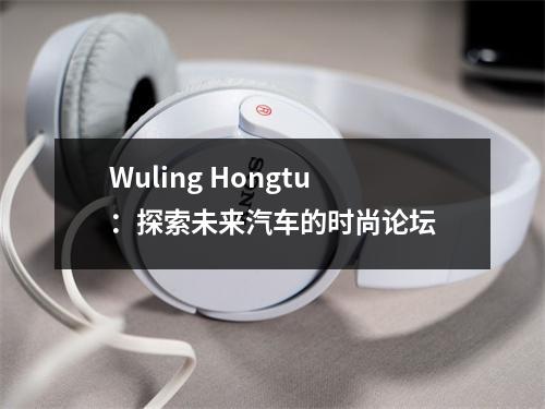 Wuling Hongtu:探索未来汽车的时尚论坛