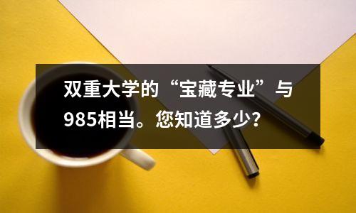 双重大学的“宝藏专业”与985相当。您知道多少?