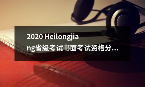 2020 Heilongjiang省级考试书面考试资格分数线和查询入口发布