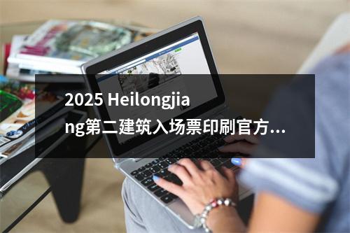 2025 Heilongjiang第二建筑入场票印刷官方网站:Heilongjiang人事检查网络