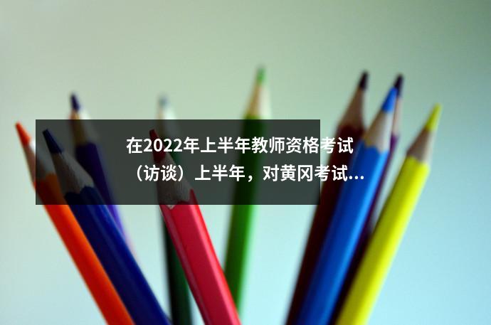 在2022年上半年教师资格考试(访谈)上半年,对黄冈考试区的温暖提醒(访谈)
