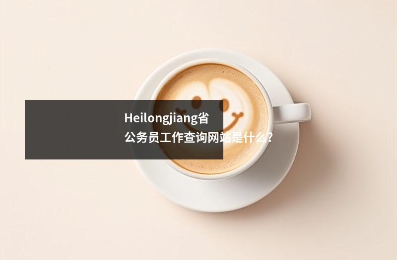 Heilongjiang省公务员工作查询网站是什么?